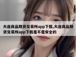 大连商品期货交易所app下载,大连商品期货交易所app下载是不是安全的