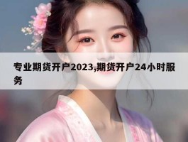 专业期货开户2023,期货开户24小时服务