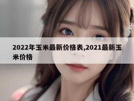 2022年玉米最新价格表,2021最新玉米价格