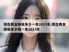 现在黄金回收多少一克2023年,现在黄金回收多少钱一克2023年