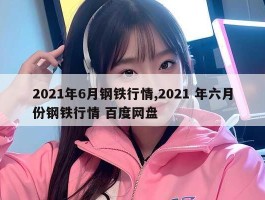 2021年6月钢铁行情,2021 年六月份钢铁行情 百度网盘