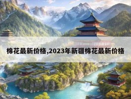 棉花最新价格,2023年新疆棉花最新价格