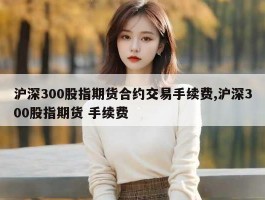 沪深300股指期货合约交易手续费,沪深300股指期货 手续费