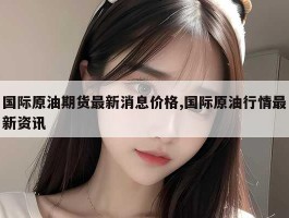 国际原油期货最新消息价格,国际原油行情最新资讯