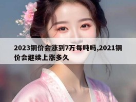 2023铜价会涨到7万每吨吗,2021铜价会继续上涨多久