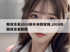 期货交易2018新年休假安排,2020年期货交易假期