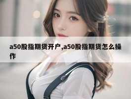 a50股指期货开户,a50股指期货怎么操作