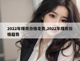 2022年煤炭价格走势,2022年煤炭价格趋势