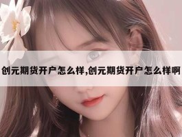 创元期货开户怎么样,创元期货开户怎么样啊