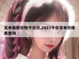 玉米最新价格今日价,2023今日玉米价格表查询