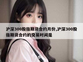 沪深300股指期货合约月份,沪深300股指期货合约的交易时间是