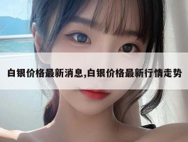 白银价格最新消息,白银价格最新行情走势