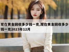 现在黄金回收多少钱一克,现在黄金回收多少钱一克2023年12月