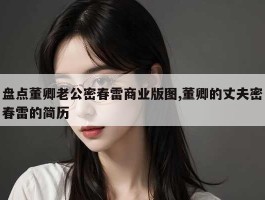 盘点董卿老公密春雷商业版图,董卿的丈夫密春雷的简历