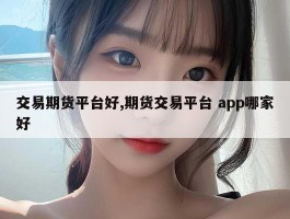 交易期货平台好,期货交易平台 app哪家好