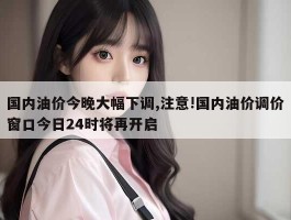 国内油价今晚大幅下调,注意!国内油价调价窗口今日24时将再开启