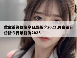 黄金首饰价格今日最新价2022,黄金首饰价格今日最新价2023