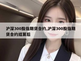 沪深300股指期货合约,沪深300股指期货合约结算后