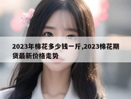 2023年棉花多少钱一斤,2023棉花期货最新价格走势