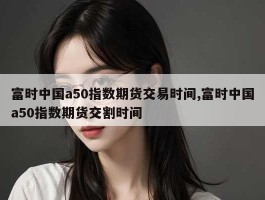 富时中国a50指数期货交易时间,富时中国a50指数期货交割时间