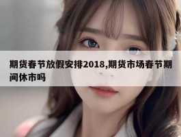 期货春节放假安排2018,期货市场春节期间休市吗