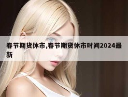 春节期货休市,春节期货休市时间2024最新