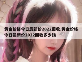 黄金价格今日最新价2022回收,黄金价格今日最新价2022回收多少钱