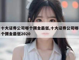 十大证券公司哪个佣金最低,十大证券公司哪个佣金最低2020