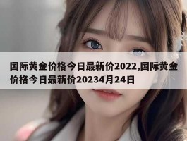 国际黄金价格今日最新价2022,国际黄金价格今日最新价20234月24日