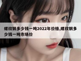 螺纹钢多少钱一吨2022年价格,螺纹钢多少钱一吨市场价