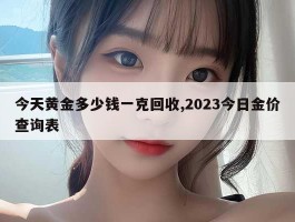 今天黄金多少钱一克回收,2023今日金价查询表