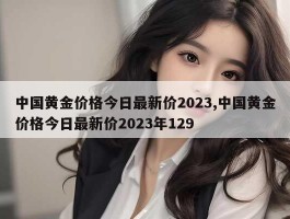 中国黄金价格今日最新价2023,中国黄金价格今日最新价2023年129