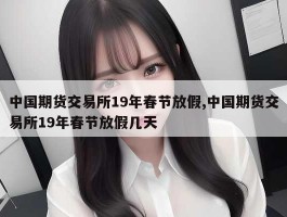 中国期货交易所19年春节放假,中国期货交易所19年春节放假几天