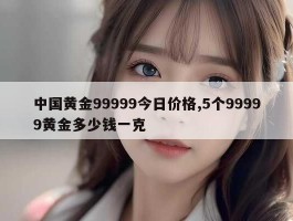 中国黄金99999今日价格,5个99999黄金多少钱一克