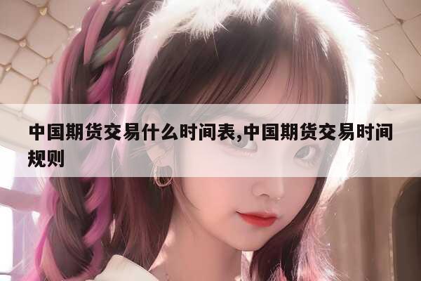 中国期货交易什么时间表,中国期货交易时间规则